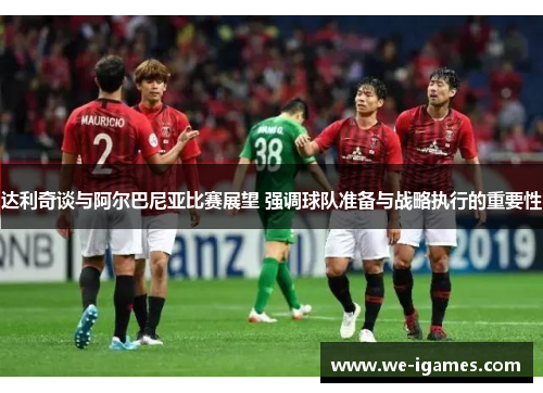 达利奇谈与阿尔巴尼亚比赛展望 强调球队准备与战略执行的重要性