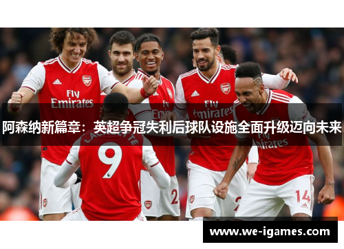 阿森纳新篇章：英超争冠失利后球队设施全面升级迈向未来